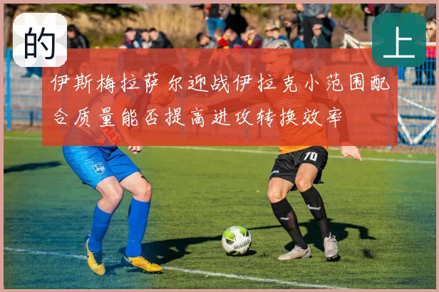 伊斯梅拉萨尔迎战伊拉克小范围配合质量能否提高进攻转换效率