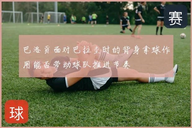 巴洛贡面对巴拉圭时的背身拿球作用能否带动球队推进节奏