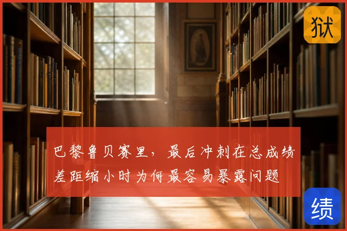 巴黎鲁贝赛里,最后冲刺在总成绩差距缩小时为何最容易暴露问题