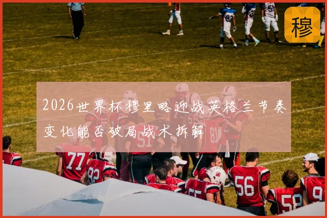 2026世界杯穆里略迎战英格兰节奏变化能否破局战术拆解